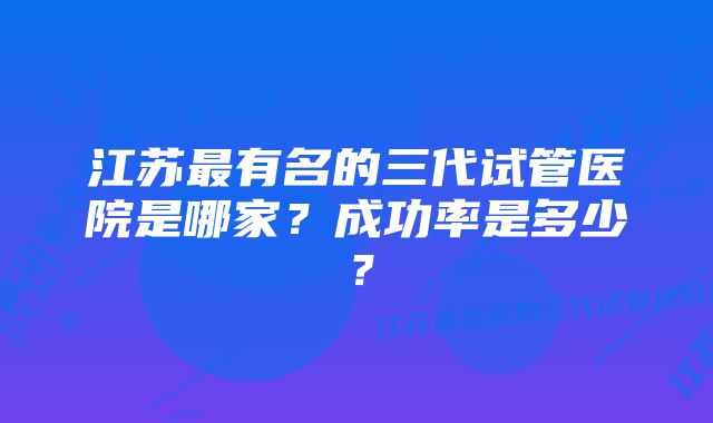 江苏最有名的三代试管医院是哪家？成功率是多少？