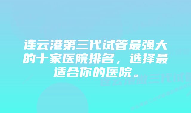 连云港第三代试管最强大的十家医院排名，选择最适合你的医院。