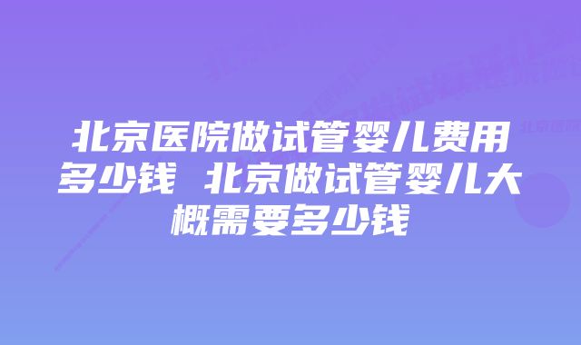 北京医院做试管婴儿费用多少钱 北京做试管婴儿大概需要多少钱