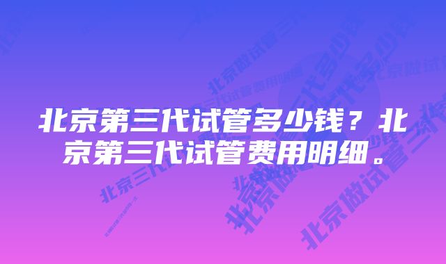 北京第三代试管多少钱？北京第三代试管费用明细。