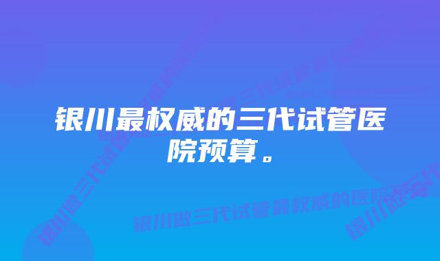 银川最权威的三代试管医院预算。