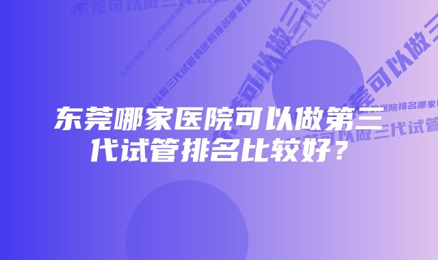 东莞哪家医院可以做第三代试管排名比较好？