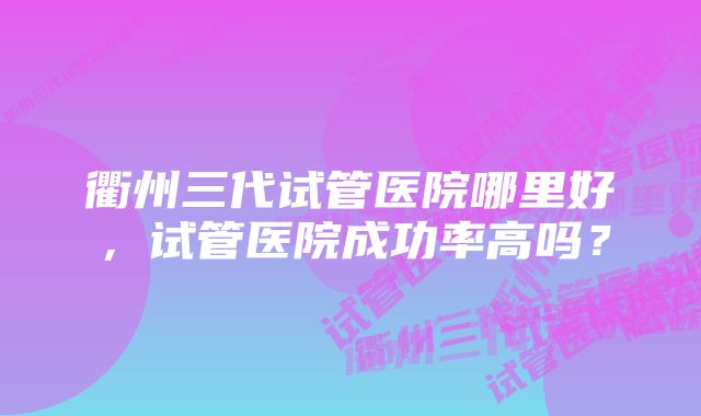 衢州三代试管医院哪里好，试管医院成功率高吗？