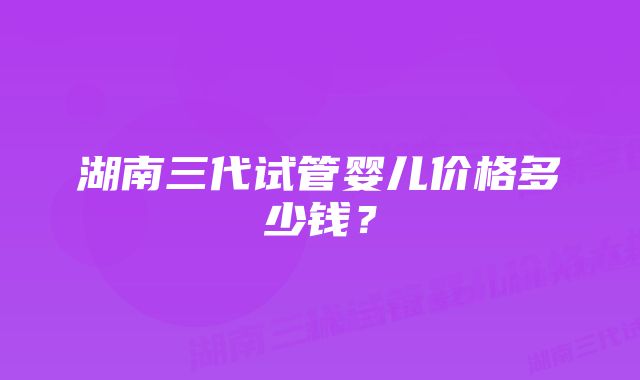 湖南三代试管婴儿价格多少钱？