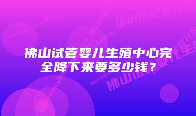 佛山试管婴儿生殖中心完全降下来要多少钱？