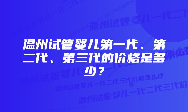 温州试管婴儿第一代、第二代、第三代的价格是多少？