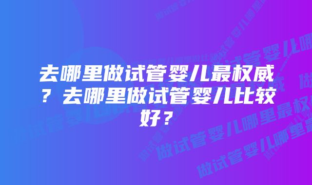 去哪里做试管婴儿最权威？去哪里做试管婴儿比较好？