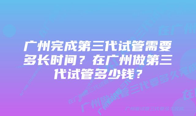 广州完成第三代试管需要多长时间？在广州做第三代试管多少钱？