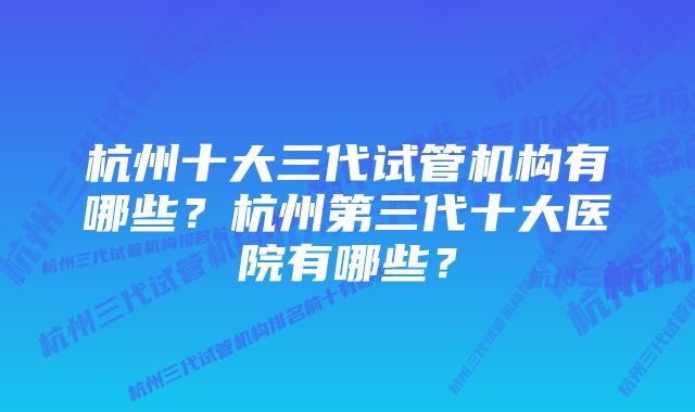 杭州十大三代试管机构有哪些？杭州第三代十大医院有哪些？