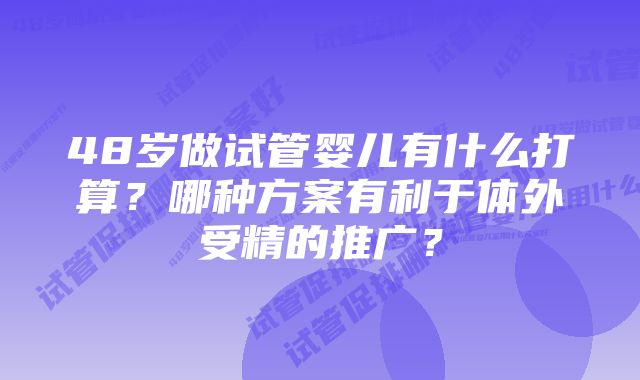 48岁做试管婴儿有什么打算？哪种方案有利于体外受精的推广？