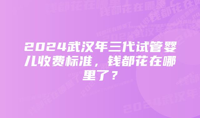 2024武汉年三代试管婴儿收费标准，钱都花在哪里了？