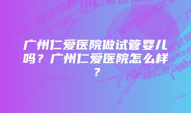 广州仁爱医院做试管婴儿吗？广州仁爱医院怎么样？