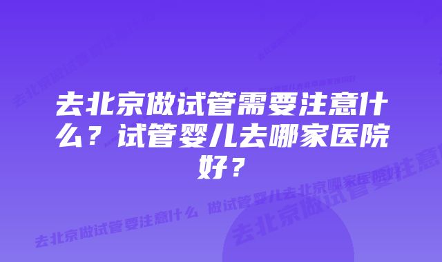 去北京做试管需要注意什么？试管婴儿去哪家医院好？