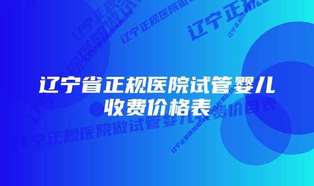 辽宁省正规医院试管婴儿收费价格表