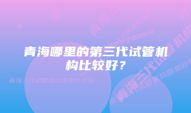 青海哪里的第三代试管机构比较好？