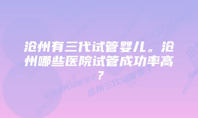 沧州有三代试管婴儿。沧州哪些医院试管成功率高？