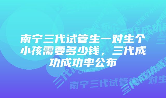 南宁三代试管生一对生个小孩需要多少钱，三代成功成功率公布