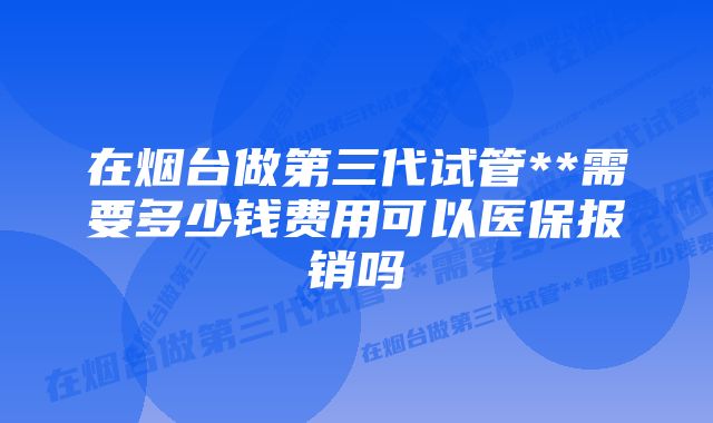 在烟台做第三代试管**需要多少钱费用可以医保报销吗