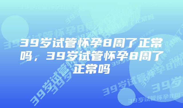 39岁试管怀孕8周了正常吗，39岁试管怀孕8周了正常吗