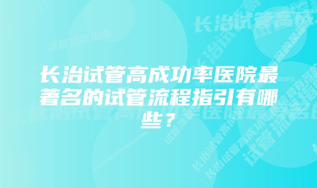 长治试管高成功率医院最著名的试管流程指引有哪些？