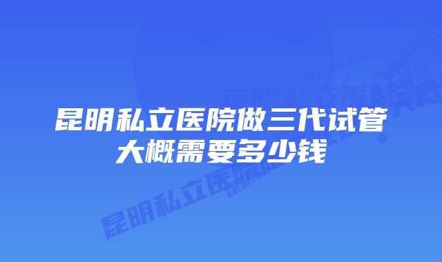 昆明私立医院做三代试管大概需要多少钱