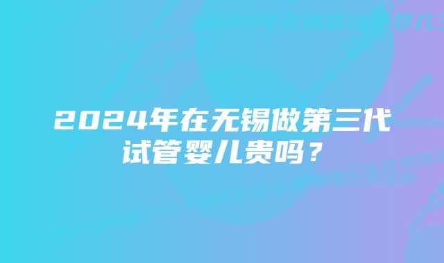 2024年在无锡做第三代试管婴儿贵吗？