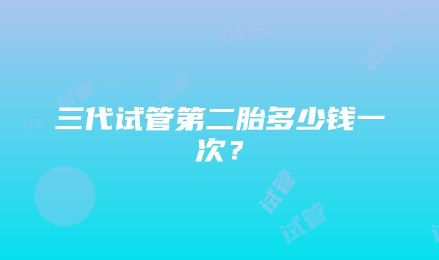 三代试管第二胎多少钱一次？