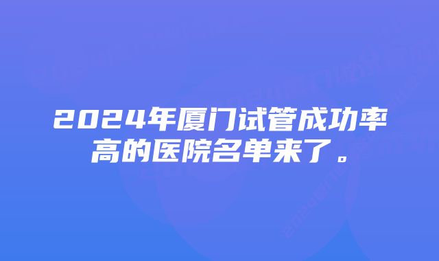 2024年厦门试管成功率高的医院名单来了。