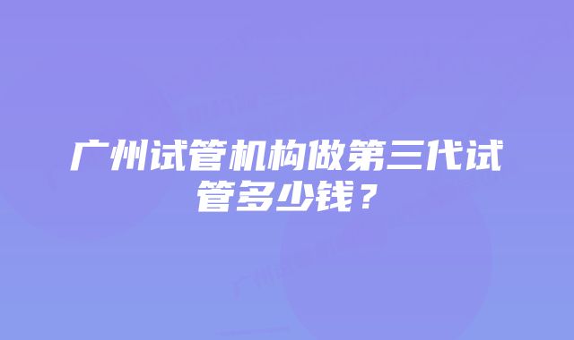 广州试管机构做第三代试管多少钱？