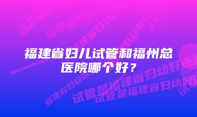 福建省妇儿试管和福州总医院哪个好？