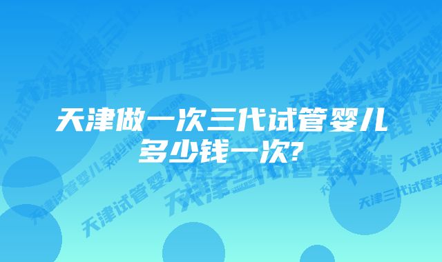 天津做一次三代试管婴儿多少钱一次?