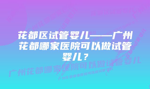 花都区试管婴儿——广州花都哪家医院可以做试管婴儿？