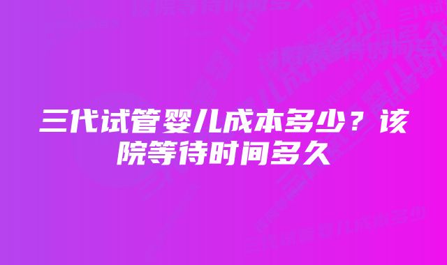 三代试管婴儿成本多少？该院等待时间多久