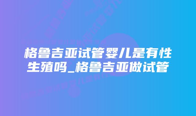 格鲁吉亚试管婴儿是有性生殖吗_格鲁吉亚做试管