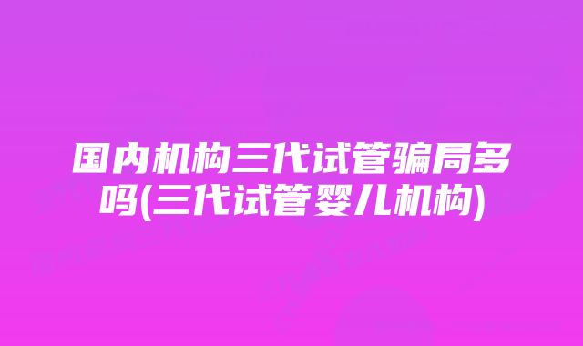 国内机构三代试管骗局多吗(三代试管婴儿机构)