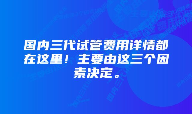 国内三代试管费用详情都在这里！主要由这三个因素决定。