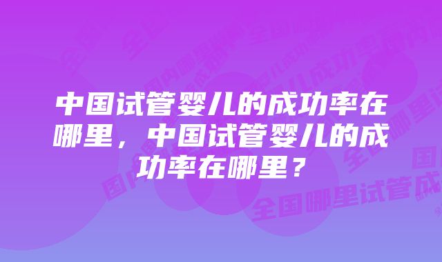 中国试管婴儿的成功率在哪里，中国试管婴儿的成功率在哪里？