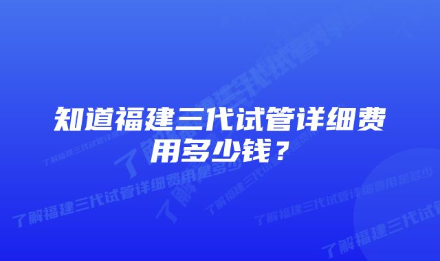 知道福建三代试管详细费用多少钱？