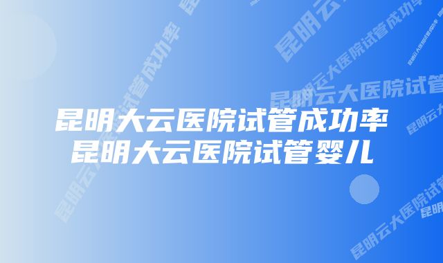 昆明大云医院试管成功率昆明大云医院试管婴儿