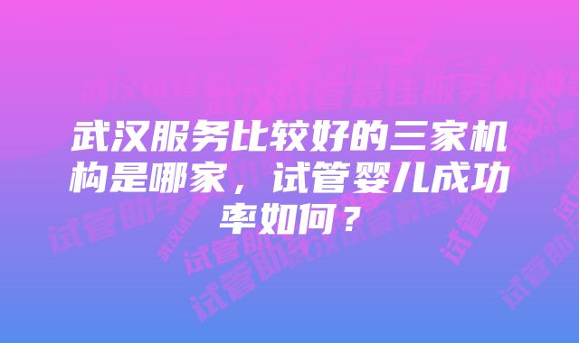 武汉服务比较好的三家机构是哪家，试管婴儿成功率如何？