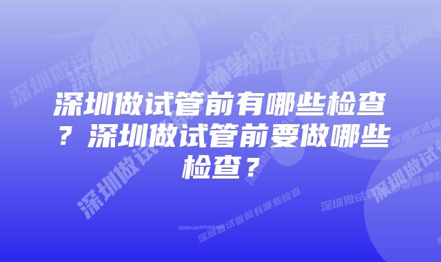 深圳做试管前有哪些检查？深圳做试管前要做哪些检查？