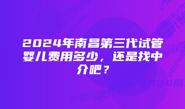 2024年南昌第三代试管婴儿费用多少，还是找中介吧？