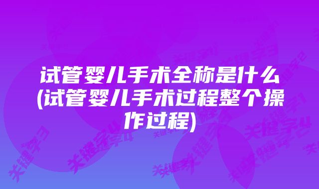 试管婴儿手术全称是什么(试管婴儿手术过程整个操作过程)