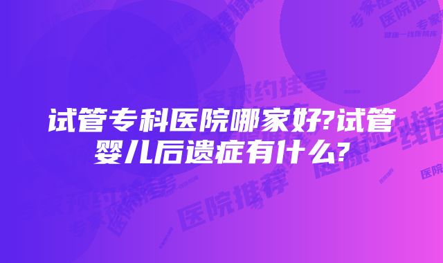 试管专科医院哪家好?试管婴儿后遗症有什么?