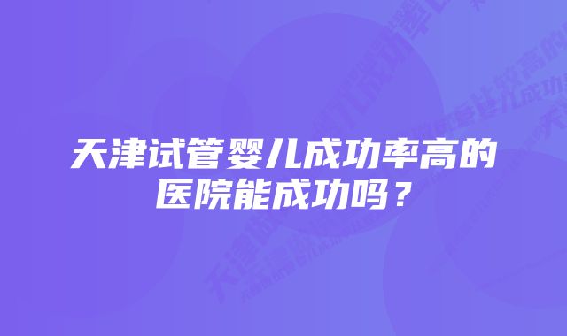 天津试管婴儿成功率高的医院能成功吗？