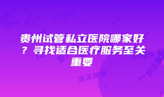 贵州试管私立医院哪家好？寻找适合医疗服务至关重要