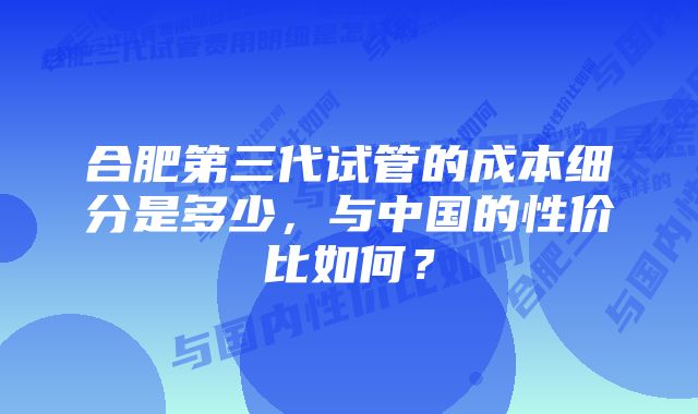 合肥第三代试管的成本细分是多少，与中国的性价比如何？