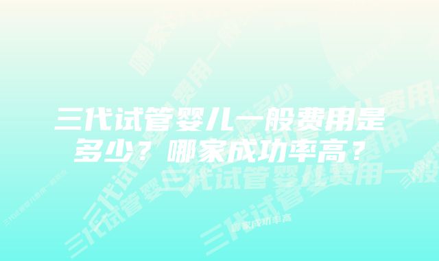 三代试管婴儿一般费用是多少？哪家成功率高？