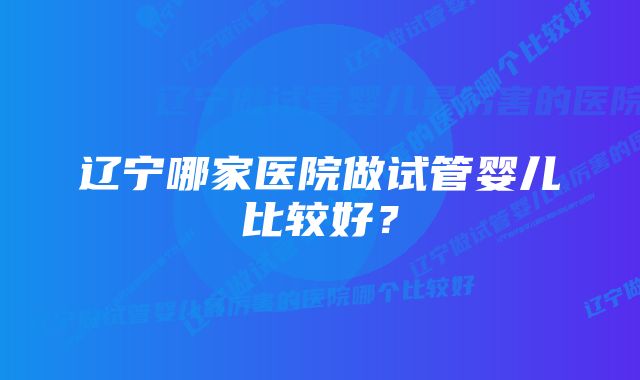 辽宁哪家医院做试管婴儿比较好？