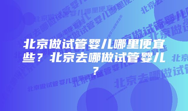 北京做试管婴儿哪里便宜些？北京去哪做试管婴儿？